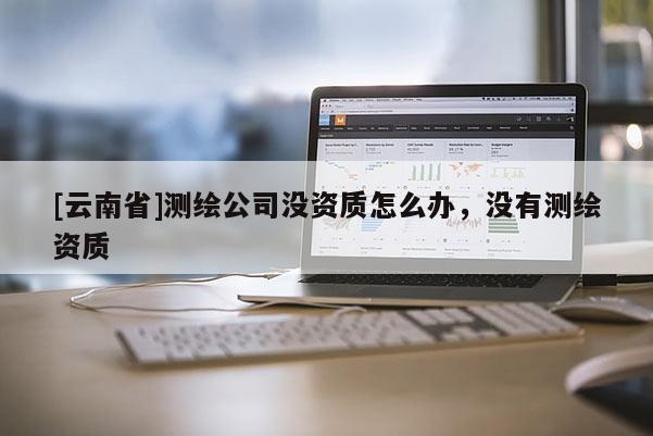[云南省]测绘公司没资质怎么办，没有测绘资质