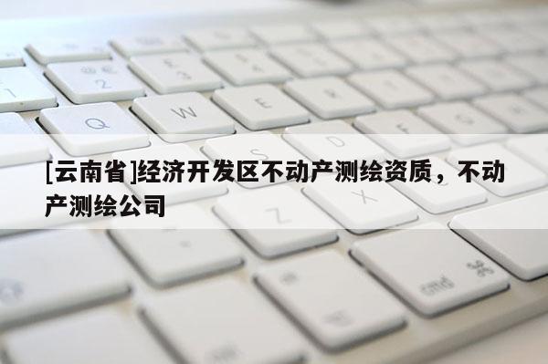 [云南省]经济开发区不动产测绘资质，不动产测绘公司