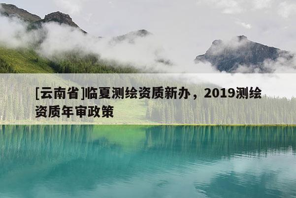 [云南省]临夏测绘资质新办，2019测绘资质年审政策