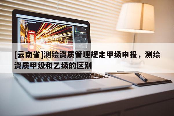 [云南省]测绘资质管理规定甲级申报，测绘资质甲级和乙级的区别