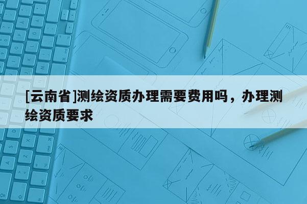 [云南省]测绘资质办理需要费用吗，办理测绘资质要求