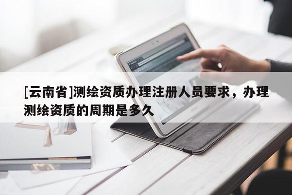 [云南省]测绘资质办理注册人员要求，办理测绘资质的周期是多久