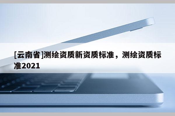 [云南省]测绘资质新资质标准，测绘资质标准2021