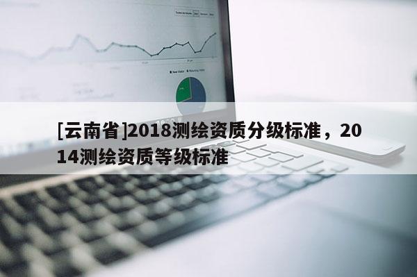 [云南省]2018测绘资质分级标准，2014测绘资质等级标准