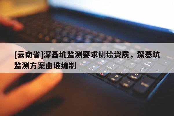 [云南省]深基坑监测要求测绘资质，深基坑监测方案由谁编制
