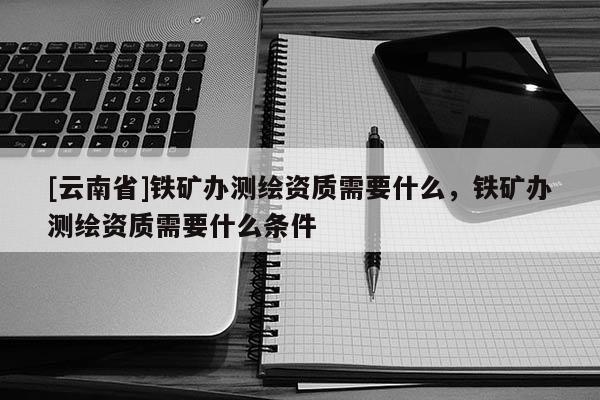 [云南省]铁矿办测绘资质需要什么，铁矿办测绘资质需要什么条件