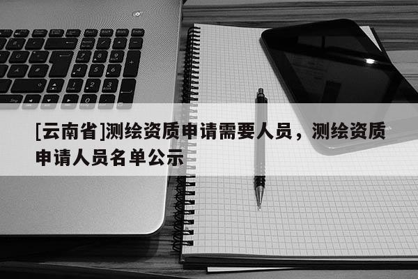 [云南省]测绘资质申请需要人员，测绘资质申请人员名单公示