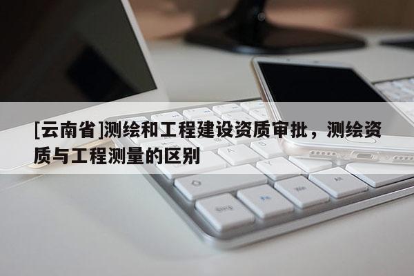 [云南省]测绘和工程建设资质审批，测绘资质与工程测量的区别