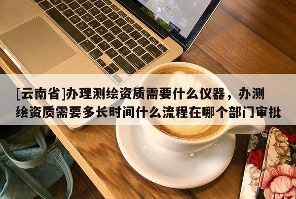[云南省]办理测绘资质需要什么仪器，办测绘资质需要多长时间什么流程在哪个部门审批