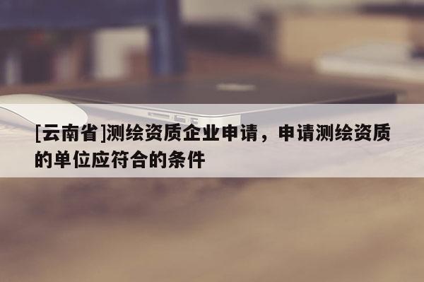 [云南省]测绘资质企业申请，申请测绘资质的单位应符合的条件