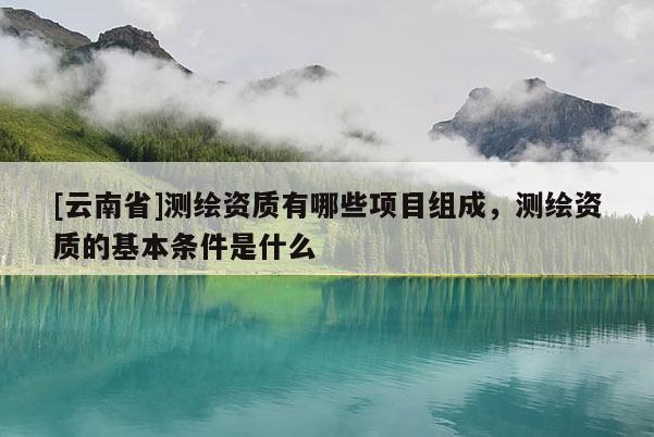 [云南省]测绘资质有哪些项目组成，测绘资质的基本条件是什么