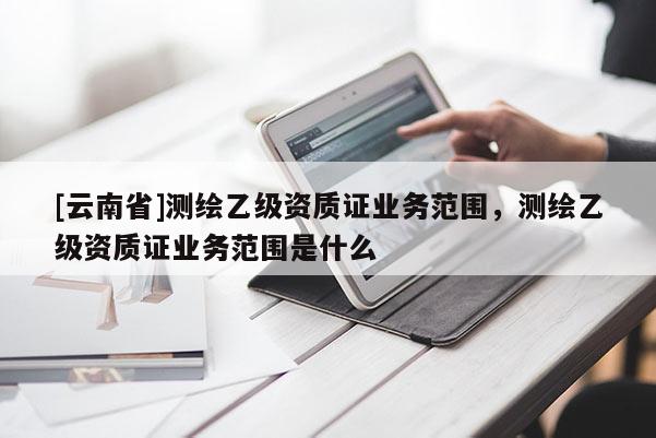 [云南省]测绘乙级资质证业务范围，测绘乙级资质证业务范围是什么