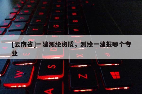 [云南省]一建测绘资质，测绘一建报哪个专业