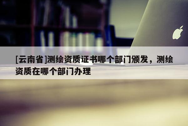 [云南省]测绘资质证书哪个部门颁发，测绘资质在哪个部门办理