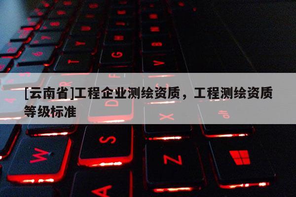 [云南省]工程企业测绘资质，工程测绘资质等级标准