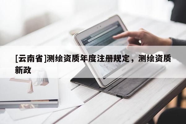 [云南省]测绘资质年度注册规定，测绘资质新政