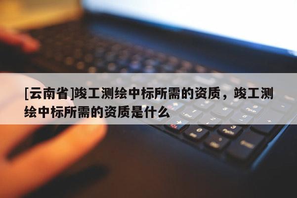 [云南省]竣工测绘中标所需的资质，竣工测绘中标所需的资质是什么