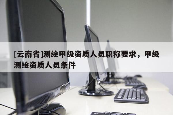 [云南省]测绘甲级资质人员职称要求，甲级测绘资质人员条件
