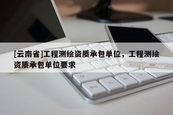 [云南省]工程测绘资质承包单位，工程测绘资质承包单位要求