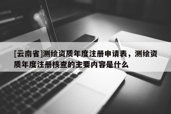 [云南省]测绘资质年度注册申请表，测绘资质年度注册核查的主要内容是什么