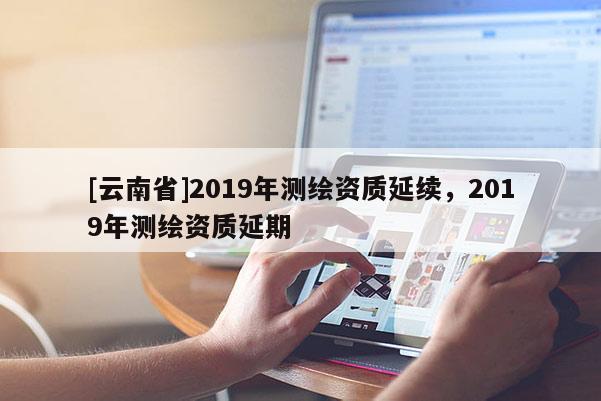 [云南省]2019年测绘资质延续，2019年测绘资质延期