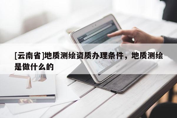 [云南省]地质测绘资质办理条件，地质测绘是做什么的