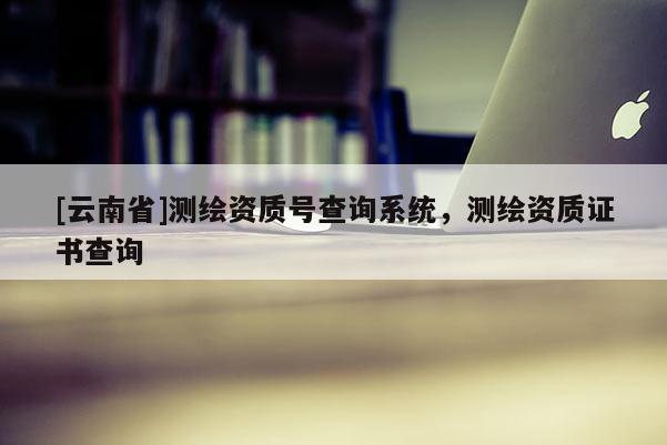 [云南省]测绘资质号查询系统，测绘资质证书查询