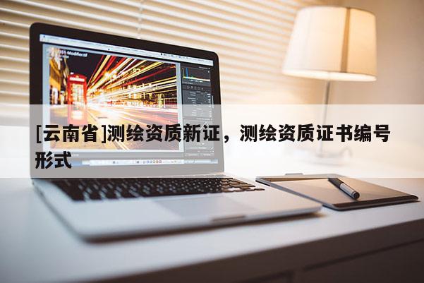 [云南省]测绘资质新证，测绘资质证书编号形式