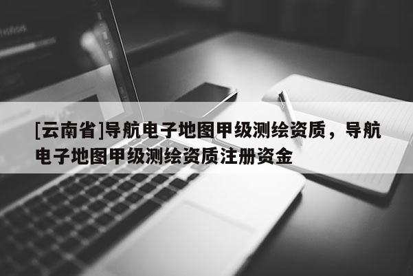 [云南省]导航电子地图甲级测绘资质，导航电子地图甲级测绘资质注册资金