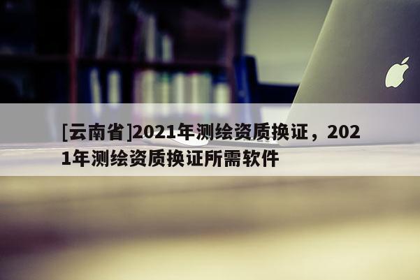 [云南省]2021年测绘资质换证，2021年测绘资质换证所需软件