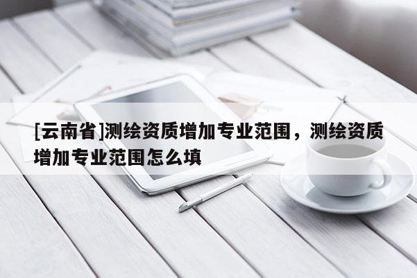 [云南省]测绘资质增加专业范围，测绘资质增加专业范围怎么填