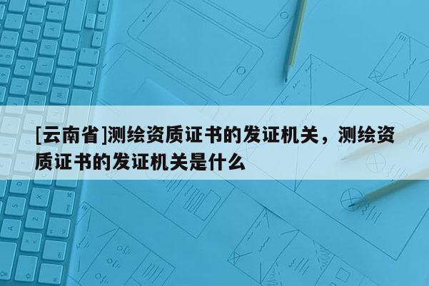 [云南省]测绘资质证书的发证机关，测绘资质证书的发证机关是什么
