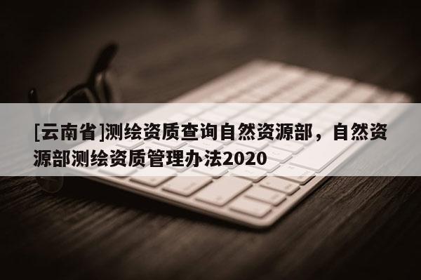 [云南省]测绘资质查询自然资源部，自然资源部测绘资质管理办法2020