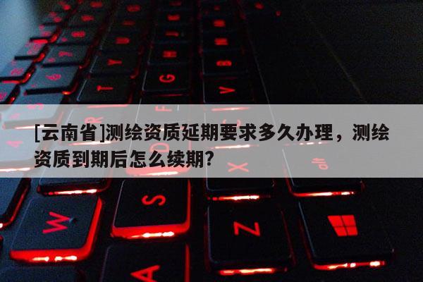[云南省]测绘资质延期要求多久办理，测绘资质到期后怎么续期?