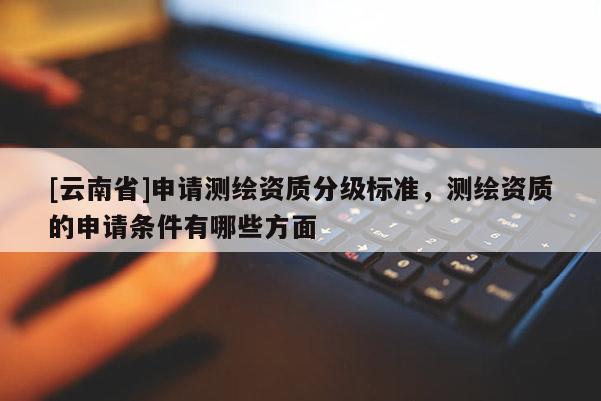 [云南省]申请测绘资质分级标准，测绘资质的申请条件有哪些方面
