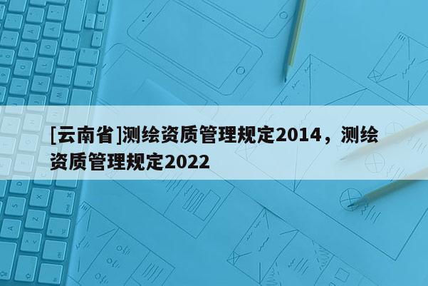 [云南省]测绘资质管理规定2014，测绘资质管理规定2022