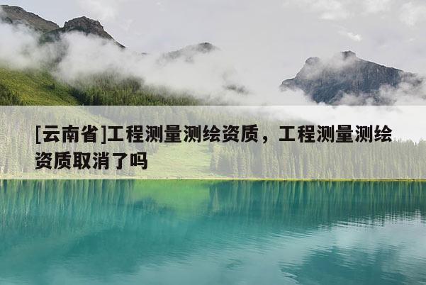 [云南省]工程测量测绘资质，工程测量测绘资质取消了吗