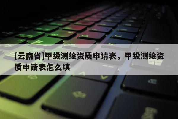 [云南省]甲级测绘资质申请表，甲级测绘资质申请表怎么填