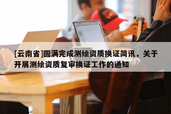 [云南省]圆满完成测绘资质换证简讯，关于开展测绘资质复审换证工作的通知