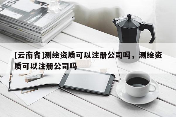 [云南省]测绘资质可以注册公司吗，测绘资质可以注册公司吗