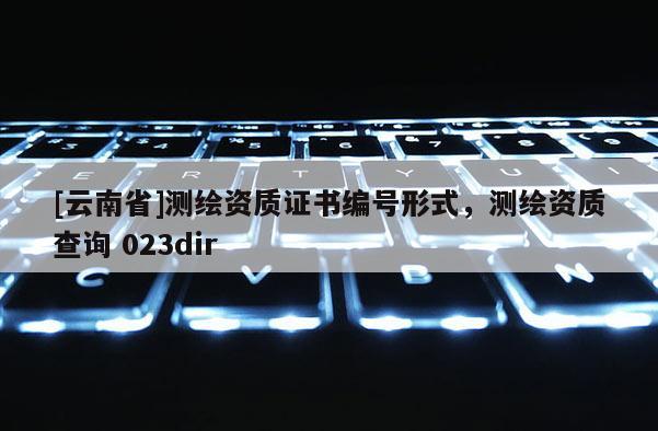 [云南省]测绘资质证书编号形式，测绘资质查询 023dir