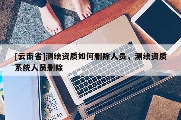 [云南省]测绘资质如何删除人员，测绘资质系统人员删除