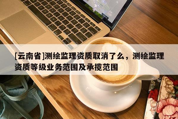 [云南省]测绘监理资质取消了么，测绘监理资质等级业务范围及承揽范围