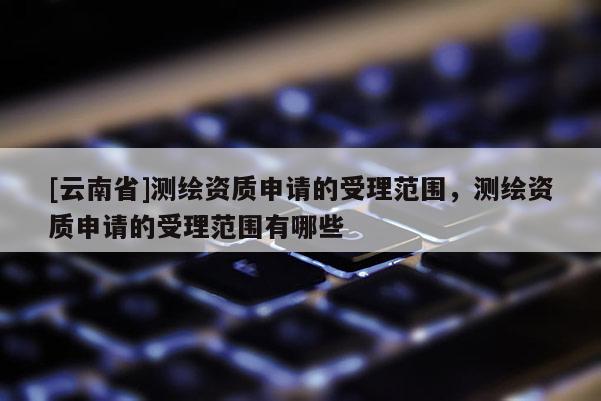 [云南省]测绘资质申请的受理范围，测绘资质申请的受理范围有哪些