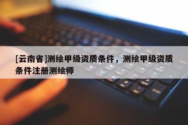 [云南省]测绘甲级资质条件，测绘甲级资质条件注册测绘师