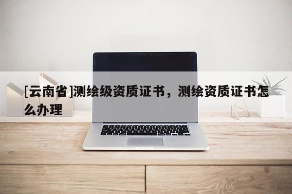 [云南省]测绘级资质证书，测绘资质证书怎么办理