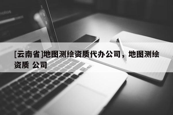 [云南省]地图测绘资质代办公司，地图测绘资质 公司
