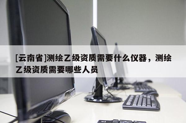[云南省]测绘乙级资质需要什么仪器，测绘乙级资质需要哪些人员