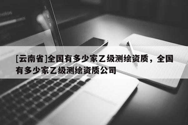 [云南省]全国有多少家乙级测绘资质，全国有多少家乙级测绘资质公司