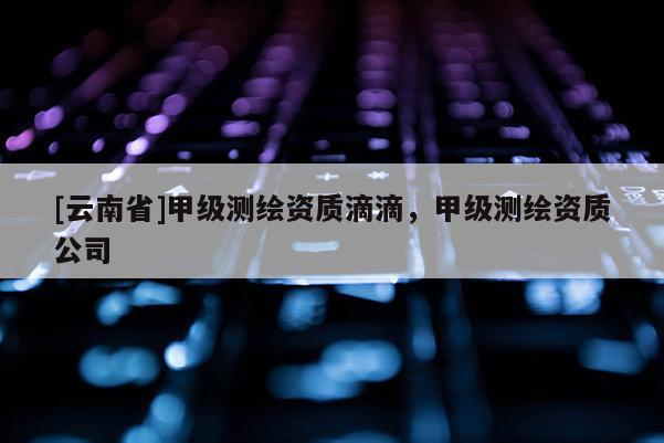 [云南省]甲级测绘资质滴滴，甲级测绘资质公司